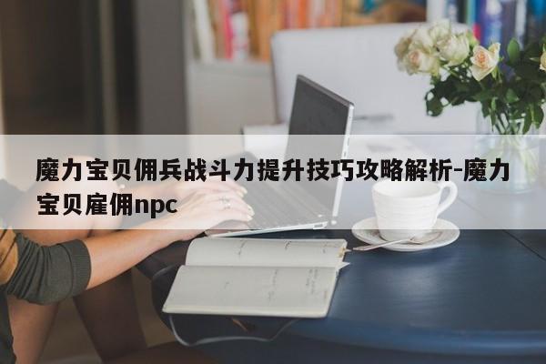 魔力宝贝佣兵战斗力提升技巧攻略解析-魔力宝贝雇佣npc