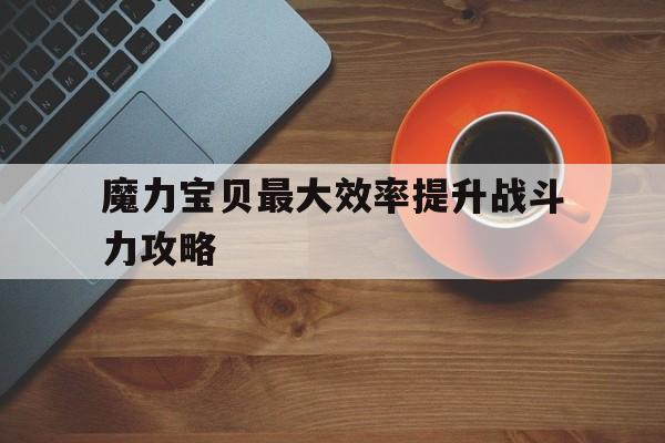 魔力宝贝最大效率提升战斗力攻略-魔力宝贝技巧