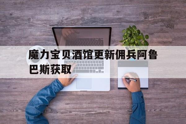 魔力宝贝酒馆更新佣兵阿鲁巴斯获取-魔力宝贝佣兵在哪招募