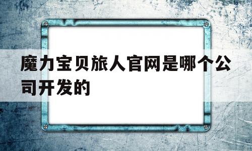 魔力宝贝旅人官网是哪个公司开发的-魔力宝贝旅人官网是哪个公司开发的游戏