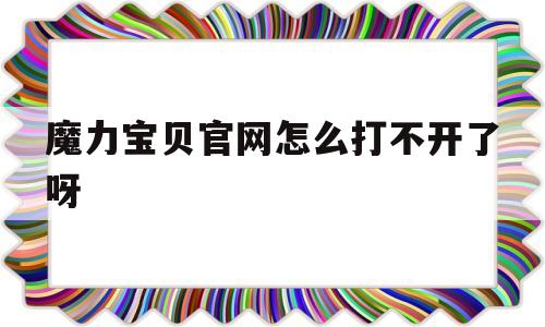 魔力宝贝官网怎么打不开了呀-魔力宝贝官网怎么打不开了呀视频
