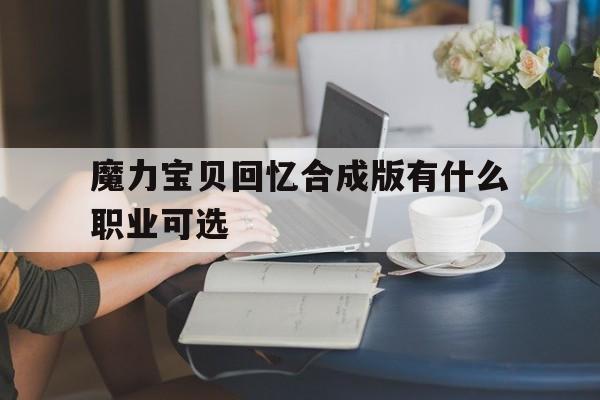 魔力宝贝回忆合成版有什么职业可选-魔力宝贝回忆2攻略