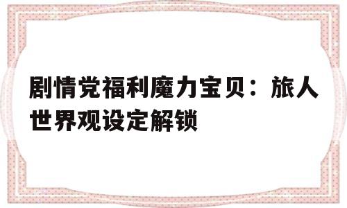 关于剧情党福利魔力宝贝：旅人世界观设定解锁的信息