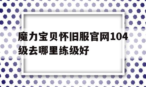 包含魔力宝贝怀旧服官网104级去哪里练级好的词条