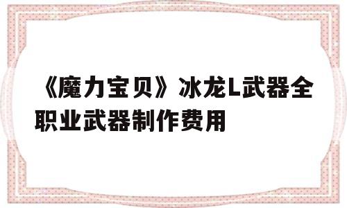 《魔力宝贝》冰龙L武器全职业武器制作费用的简单介绍