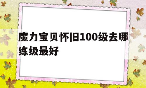 魔力宝贝怀旧100级去哪练级最好-魔力宝贝怀旧100级去哪练级最好玩