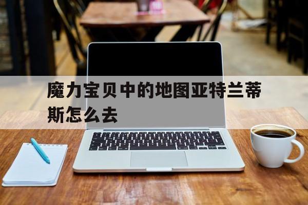 魔力宝贝中的地图亚特兰蒂斯怎么去-魔力宝贝亚留特地图
