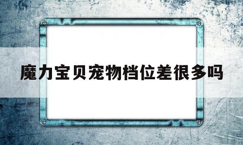 魔力宝贝宠物档位差很多吗-魔力宝贝宠物档位越高越好吗