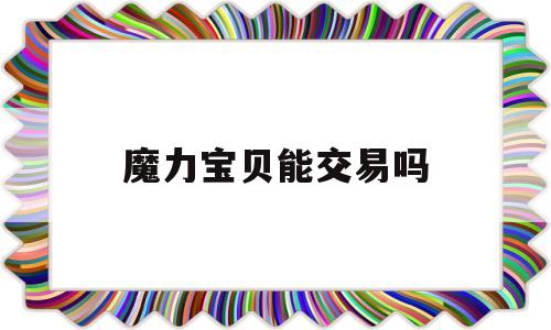 魔力宝贝能交易吗-魔力宝贝能交易吗知乎