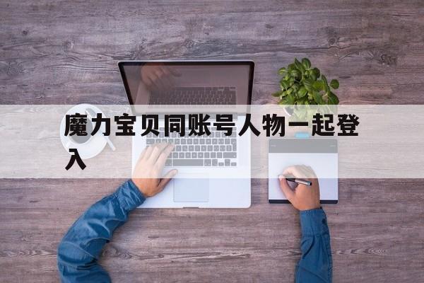魔力宝贝同账号人物一起登入-魔力宝贝同账号人物一起登入会怎么样