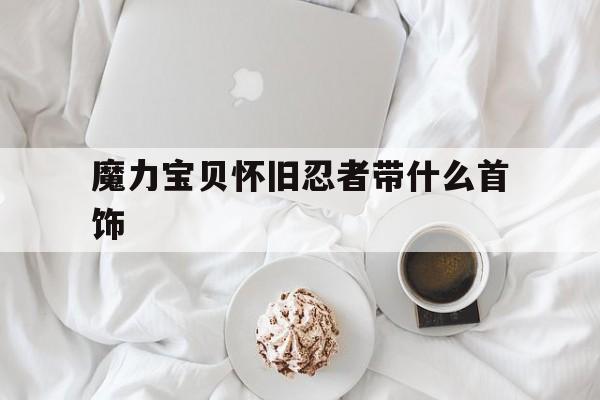 魔力宝贝怀旧忍者带什么首饰-魔力宝贝怀旧忍者带什么首饰好看