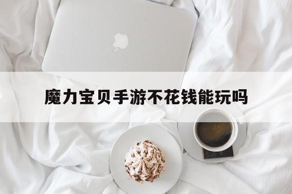 魔力宝贝手游不花钱能玩吗-魔力宝贝手游不花钱能玩吗知乎