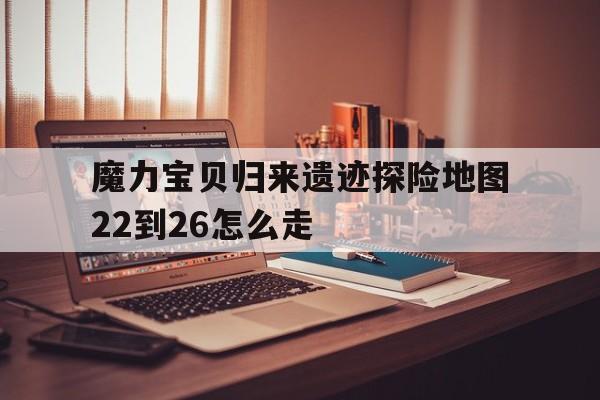 包含魔力宝贝归来遗迹探险地图22到26怎么走的词条