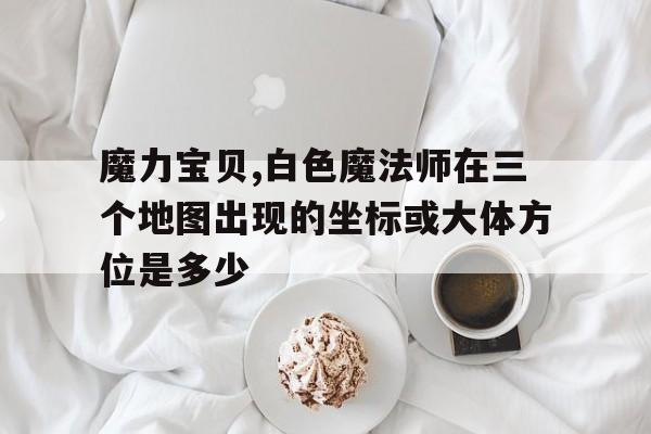 魔力宝贝,白色魔法师在三个地图出现的坐标或大体方位是多少的简单介绍