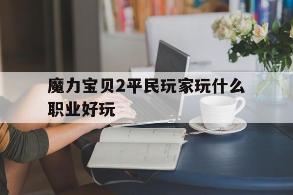 魔力宝贝2平民玩家玩什么职业好玩-魔力宝贝2平民玩家玩什么职业好玩一点