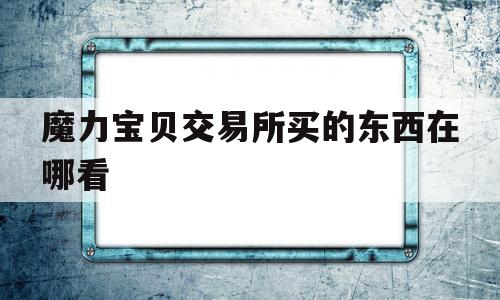 魔力宝贝交易所买的东西在哪看-魔力宝贝交易所买的东西在哪看订单