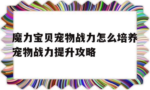 关于魔力宝贝宠物战力怎么培养宠物战力提升攻略的信息