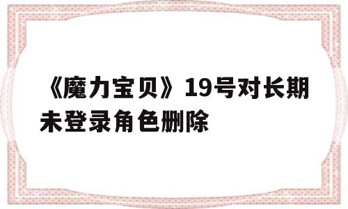 《魔力宝贝》19号对长期未登录角色删除-魔力宝贝19号对长期未登录角色删除有影响吗