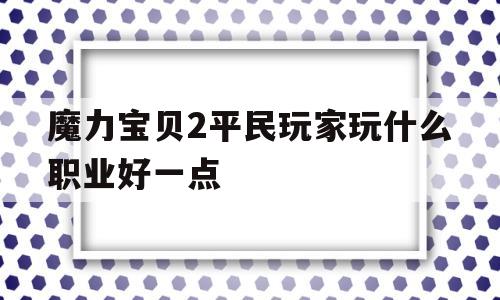 魔力宝贝2平民玩家玩什么职业好一点-魔力宝贝2平民玩家玩什么职业好一点啊